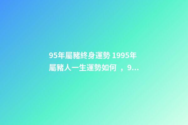 95年屬豬終身運勢 1995年屬豬人一生運勢如何，95年屬豬的一生運勢-第1張-觀點-玄機派